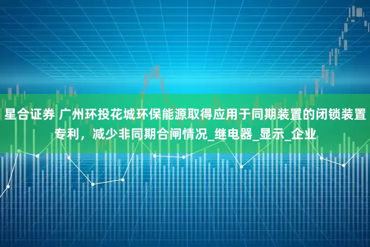 星合证券 广州环投花城环保能源取得应用于同期装置的闭锁装置专利，减少非同期合闸情况_继电器_显示_企业