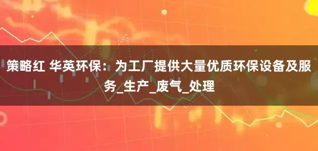 策略红 华英环保：为工厂提供大量优质环保设备及服务_生产_废气_处理
