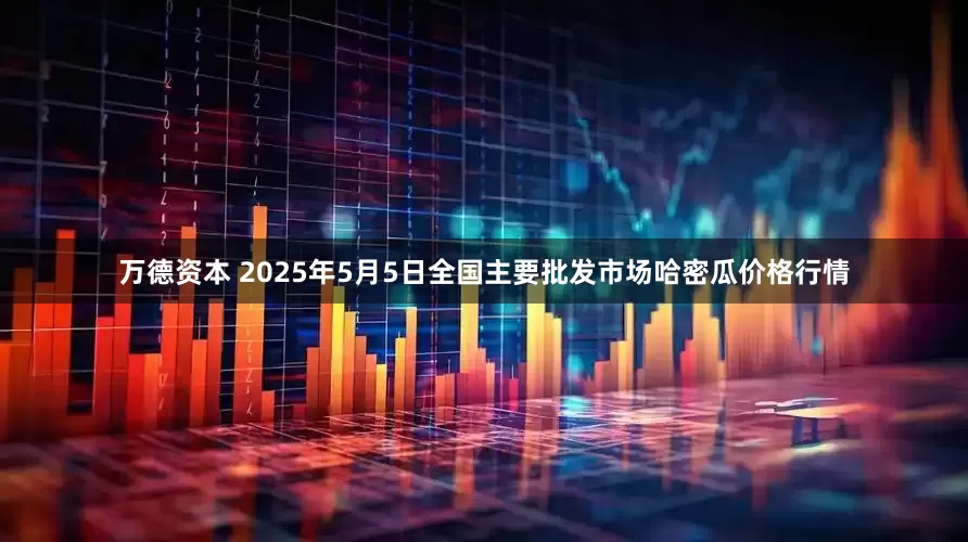 万德资本 2025年5月5日全国主要批发市场哈密瓜价格行情