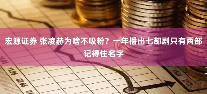 宏源证券 张凌赫为啥不吸粉？一年播出七部剧只有两部记得住名字
